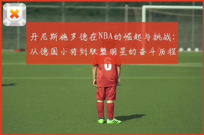丹尼斯施罗德在NBA的崛起与挑战：从德国小将到联盟明星的奋斗历程