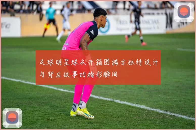 足球明星球衣开箱图揭示独特设计与背后故事的精彩瞬间