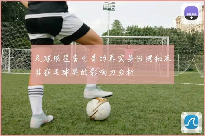 足球明星黄毛哥的真实身份揭秘及其在足球界的影响力分析
