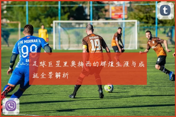 足球巨星里奥梅西的辉煌生涯与成就全景解析