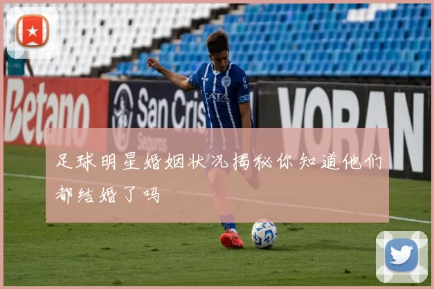 足球明星婚姻状况揭秘你知道他们都结婚了吗